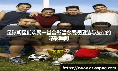 足球明星们欢聚一堂合影留念展现团结与友谊的精彩瞬间